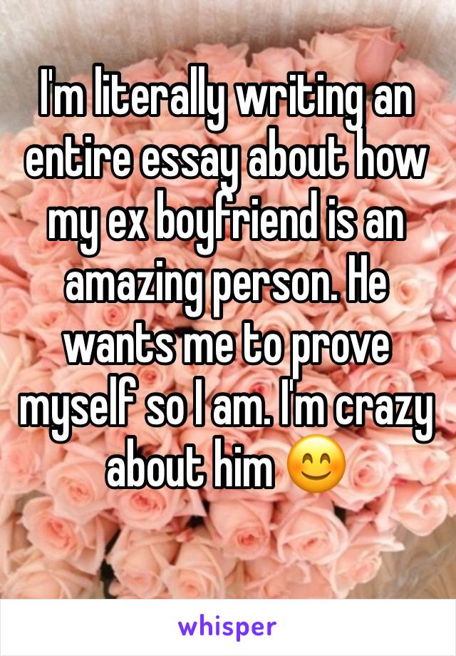 I'm literally writing an entire essay about how my ex boyfriend is an amazing person. He wants me to prove myself so I am. I'm crazy about him 😊