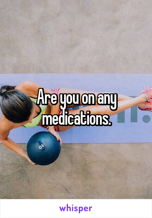 Are you on any medications.