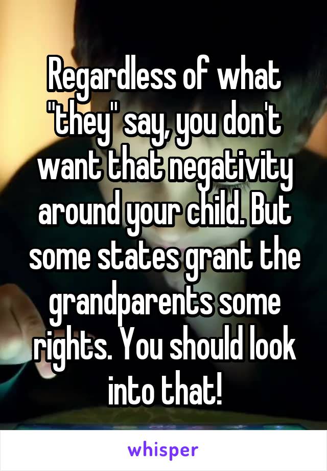 Regardless of what "they" say, you don't want that negativity around your child. But some states grant the grandparents some rights. You should look into that!