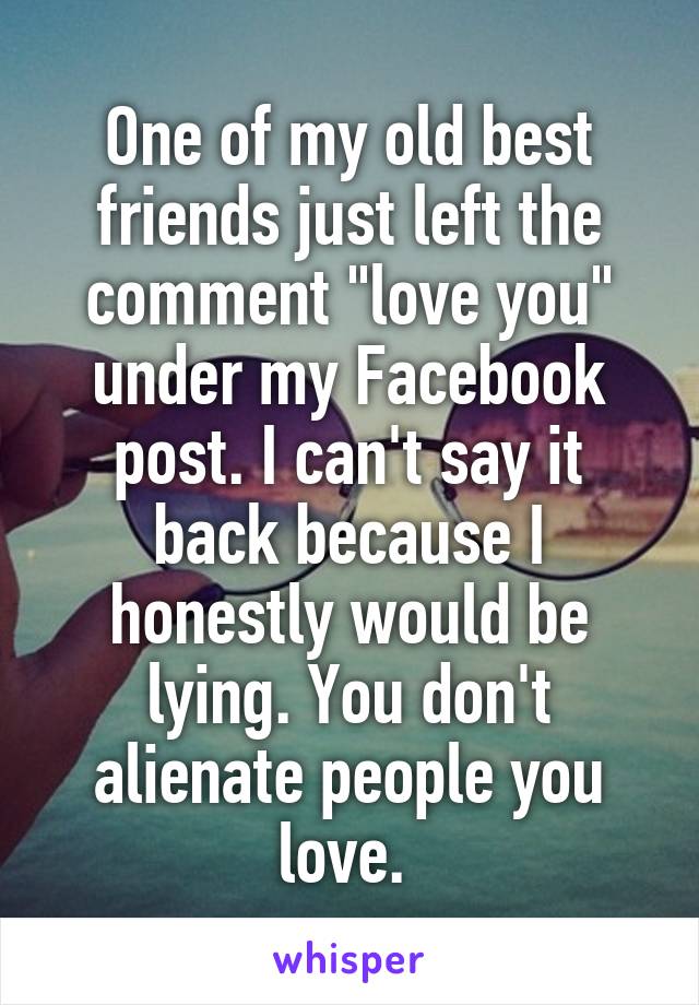 One of my old best friends just left the comment "love you" under my Facebook post. I can't say it back because I honestly would be lying. You don't alienate people you love. 