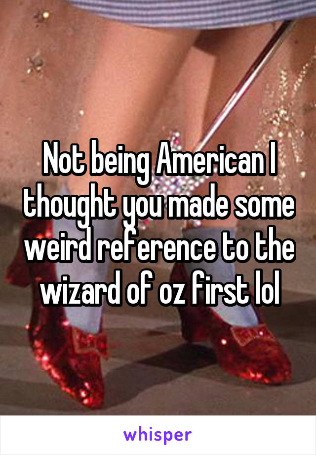 Not being American I thought you made some weird reference to the wizard of oz first lol