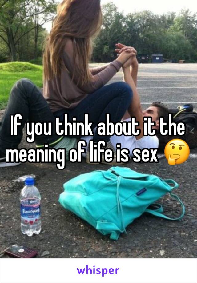 If you think about it the meaning of life is sex 🤔