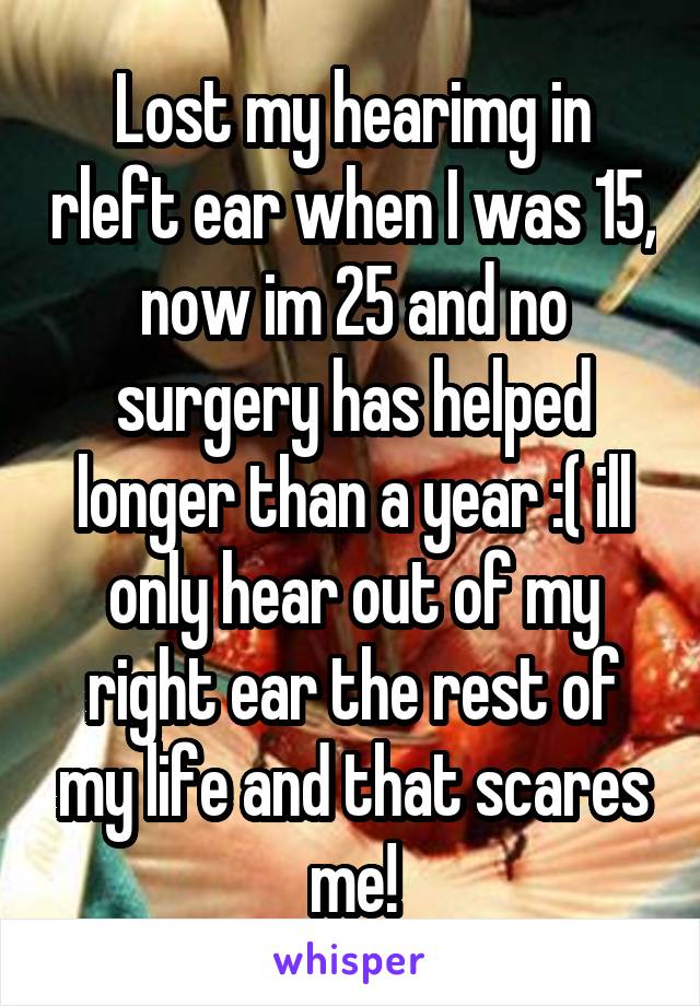 Lost my hearimg in rleft ear when I was 15, now im 25 and no surgery has helped longer than a year :( ill only hear out of my right ear the rest of my life and that scares me!