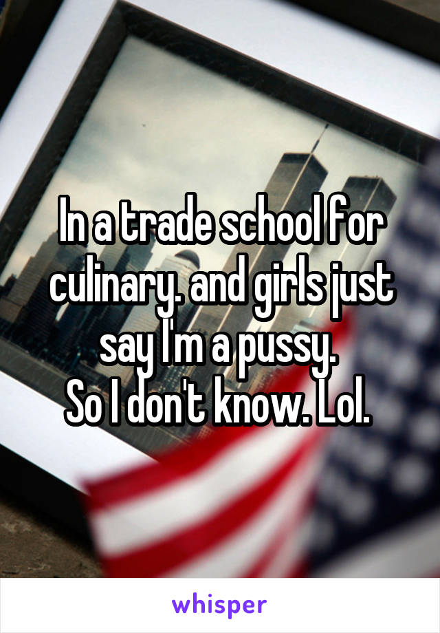 In a trade school for culinary. and girls just say I'm a pussy. 
So I don't know. Lol. 