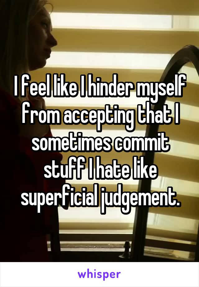 I feel like I hinder myself from accepting that I sometimes commit stuff I hate like superficial judgement.