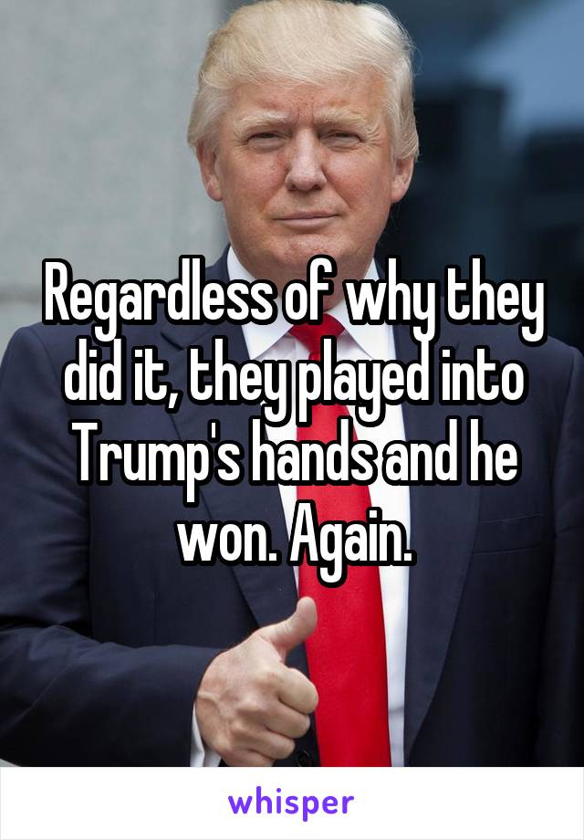 Regardless of why they did it, they played into Trump's hands and he won. Again.