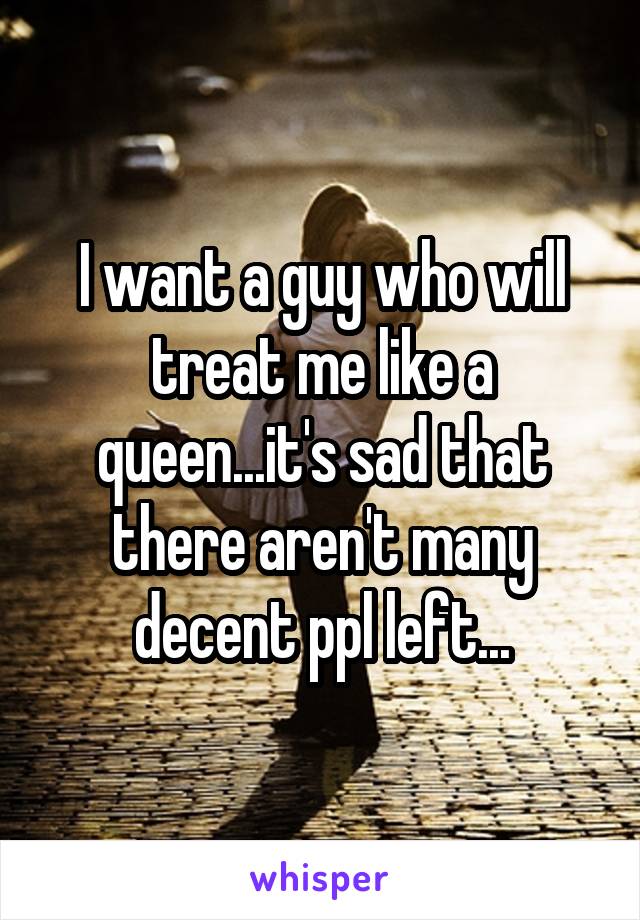 I want a guy who will treat me like a queen...it's sad that there aren't many decent ppl left...