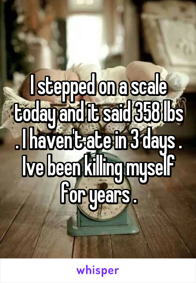 I stepped on a scale today and it said 358 lbs . I haven't ate in 3 days . Ive been killing myself for years .