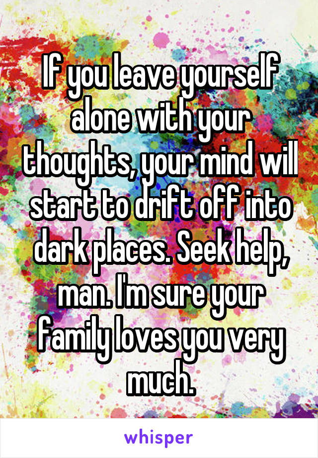 If you leave yourself alone with your thoughts, your mind will start to drift off into dark places. Seek help, man. I'm sure your family loves you very much.