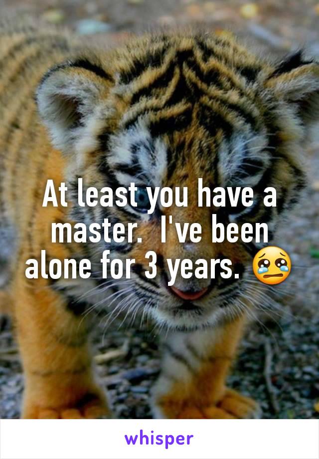 At least you have a master.  I've been alone for 3 years. 😢