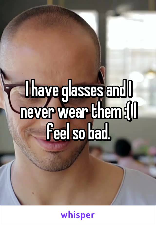 I have glasses and I never wear them :( I feel so bad.