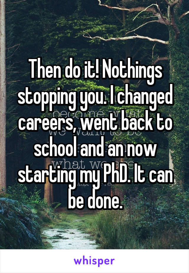 Then do it! Nothings stopping you. I changed careers, went back to school and an now starting my PhD. It can be done.