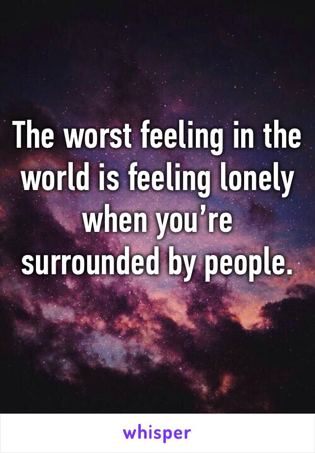 The worst feeling in the world is feeling lonely when you’re surrounded by people. 