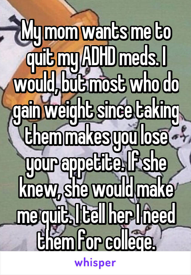 My mom wants me to quit my ADHD meds. I would, but most who do gain weight since taking them makes you lose your appetite. If she knew, she would make me quit. I tell her I need them for college.