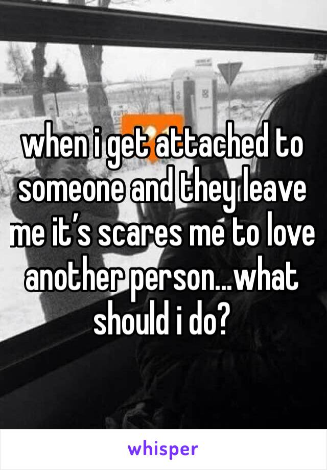 when i get attached to someone and they leave me it’s scares me to love another person...what should i do?