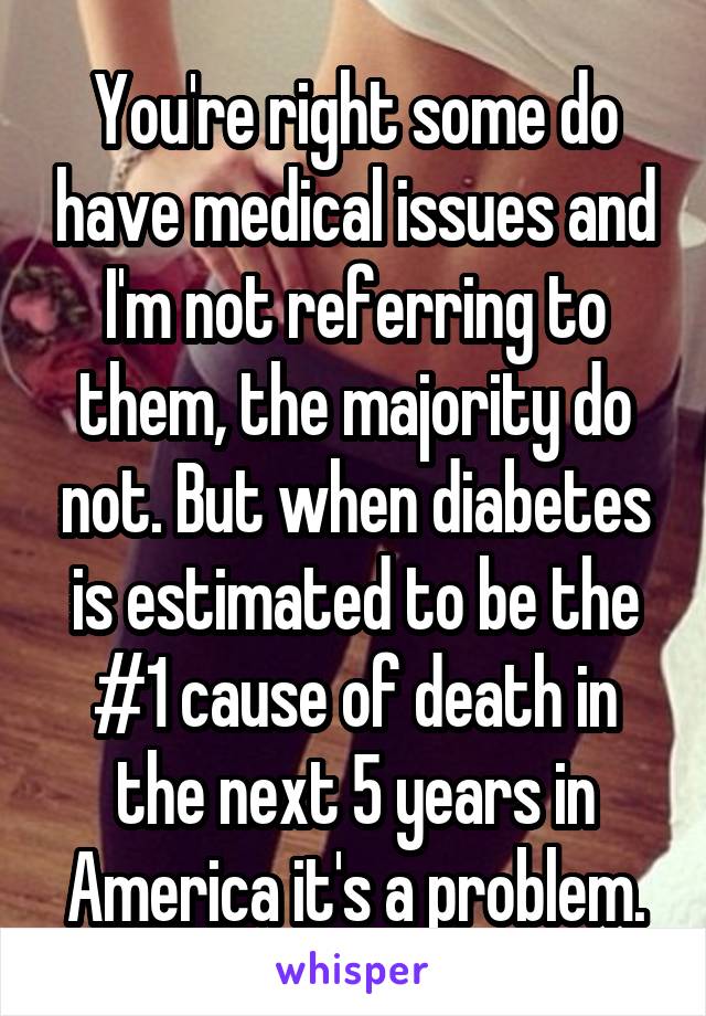 You're right some do have medical issues and I'm not referring to them, the majority do not. But when diabetes is estimated to be the #1 cause of death in the next 5 years in America it's a problem.