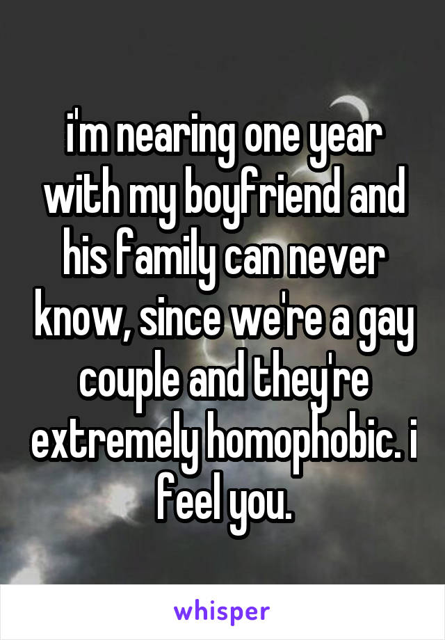 i'm nearing one year with my boyfriend and his family can never know, since we're a gay couple and they're extremely homophobic. i feel you.