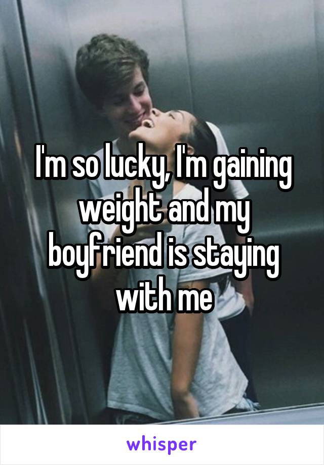 I'm so lucky, I'm gaining weight and my boyfriend is staying with me