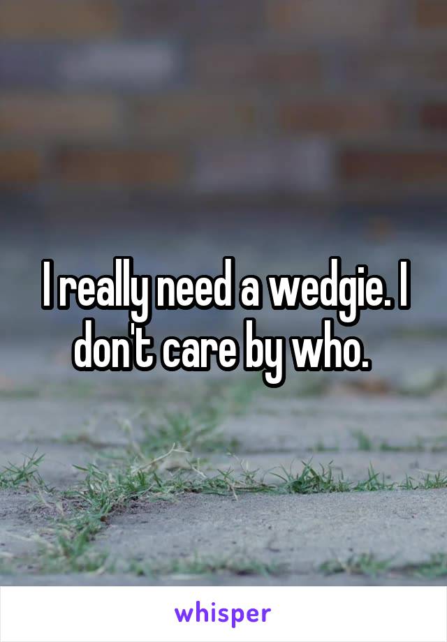 I really need a wedgie. I don't care by who. 