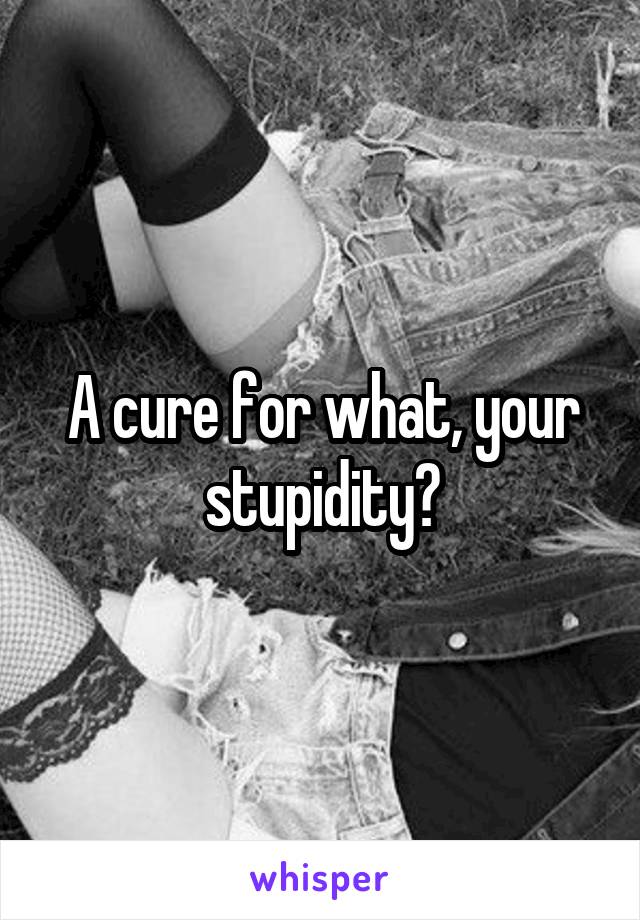 A cure for what, your stupidity?