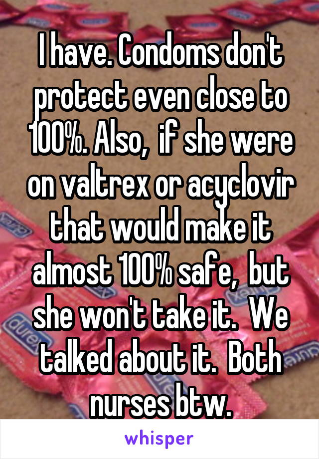 I have. Condoms don't protect even close to 100%. Also,  if she were on valtrex or acyclovir that would make it almost 100% safe,  but she won't take it.  We talked about it.  Both nurses btw.