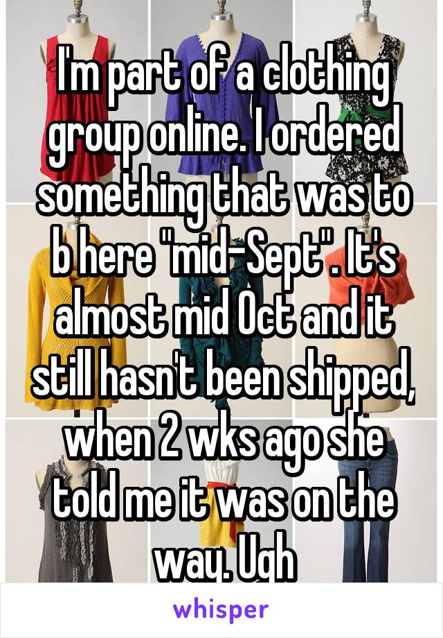 I'm part of a clothing group online. I ordered something that was to b here "mid-Sept". It's almost mid Oct and it still hasn't been shipped, when 2 wks ago she told me it was on the way. Ugh