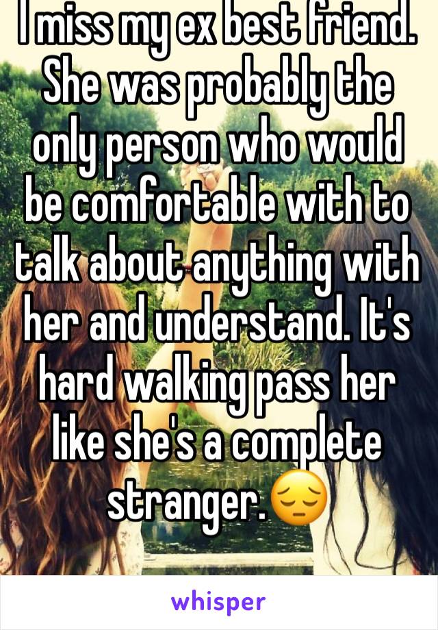 I miss my ex best friend. She was probably the only person who would be comfortable with to talk about anything with her and understand. It's hard walking pass her like she's a complete stranger.😔