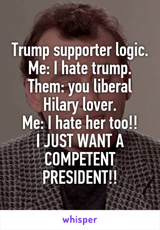 Trump supporter logic.
Me: I hate trump.
Them: you liberal Hilary lover.
Me: I hate her too!!
I JUST WANT A COMPETENT PRESIDENT!!