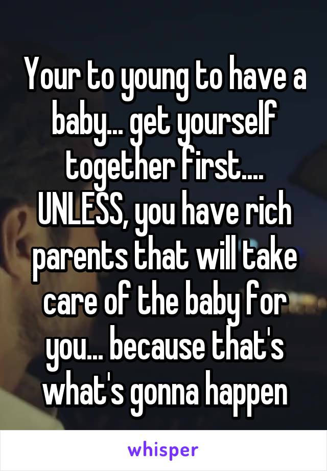 Your to young to have a baby... get yourself together first.... UNLESS, you have rich parents that will take care of the baby for you... because that's what's gonna happen