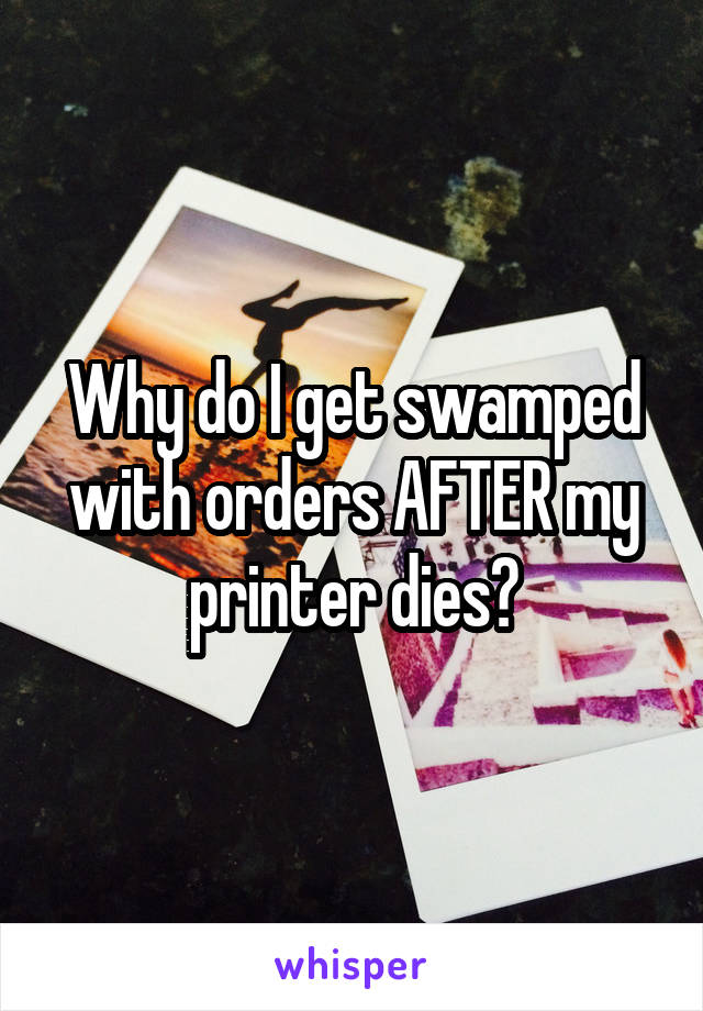 Why do I get swamped with orders AFTER my printer dies?