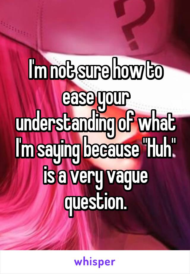 I'm not sure how to ease your understanding of what I'm saying because "Huh" is a very vague question.