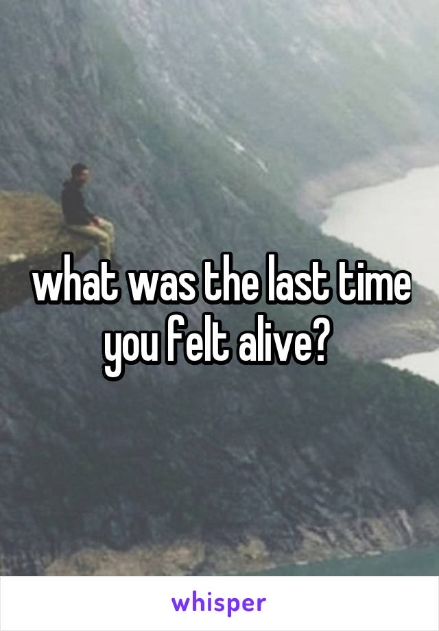 what was the last time you felt alive? 