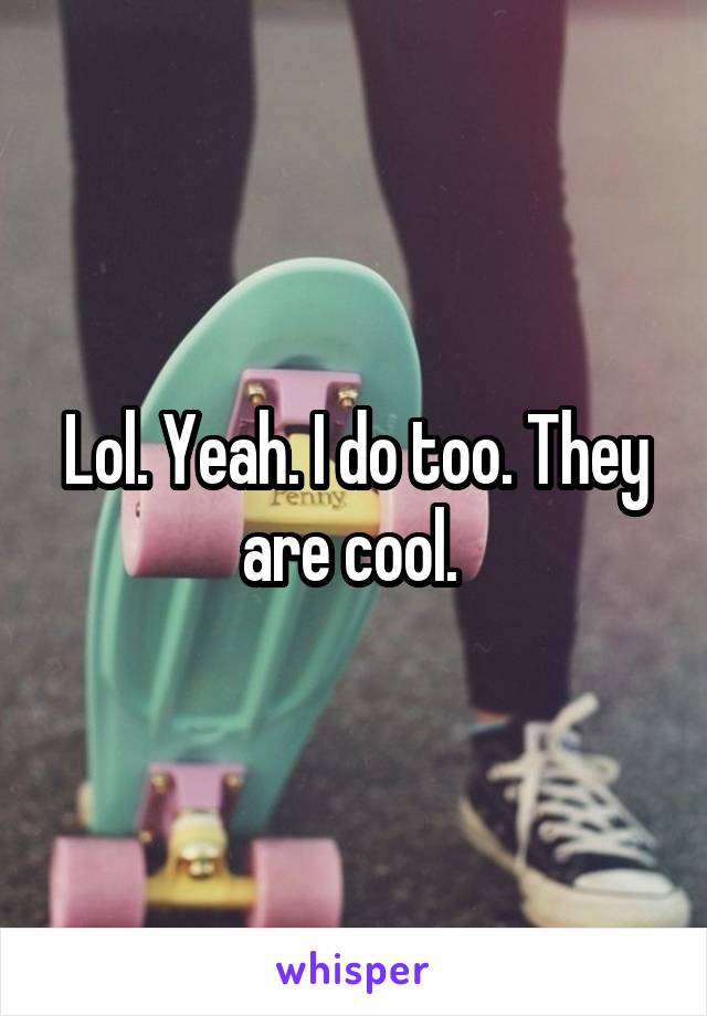 Lol. Yeah. I do too. They are cool. 