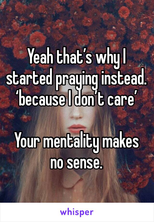 Yeah that’s why I started praying instead. ‘because I don’t care’ 

Your mentality makes no sense. 