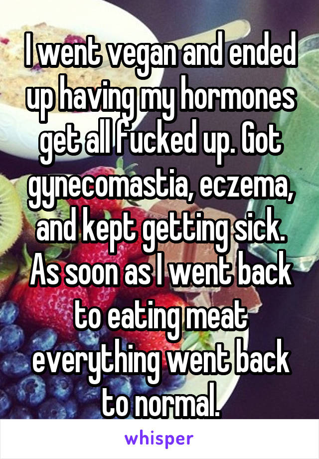 I went vegan and ended up having my hormones get all fucked up. Got gynecomastia, eczema, and kept getting sick. As soon as I went back to eating meat everything went back to normal.