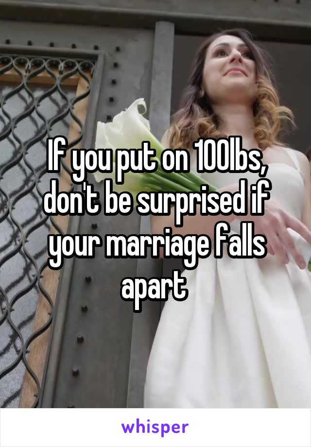 If you put on 100lbs, don't be surprised if your marriage falls apart 