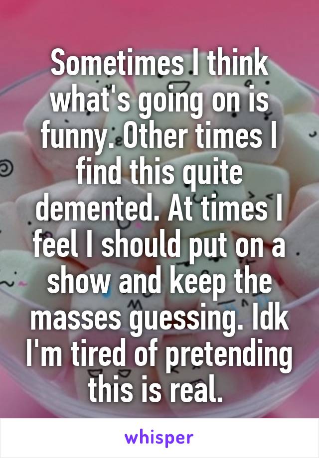 Sometimes I think what's going on is funny. Other times I find this quite demented. At times I feel I should put on a show and keep the masses guessing. Idk I'm tired of pretending this is real. 