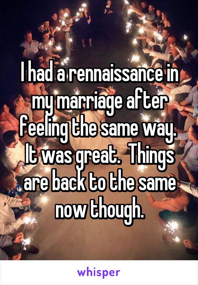 I had a rennaissance in my marriage after feeling the same way.  It was great.  Things are back to the same now though.