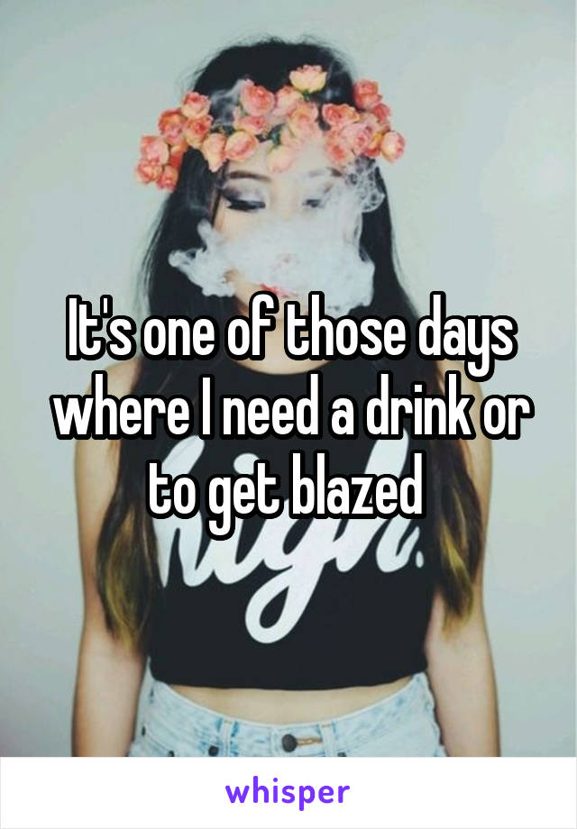 It's one of those days where I need a drink or to get blazed 