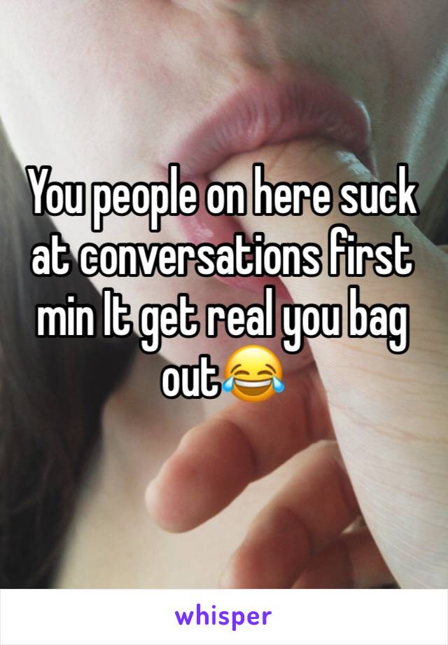 You people on here suck at conversations first min It get real you bag out😂