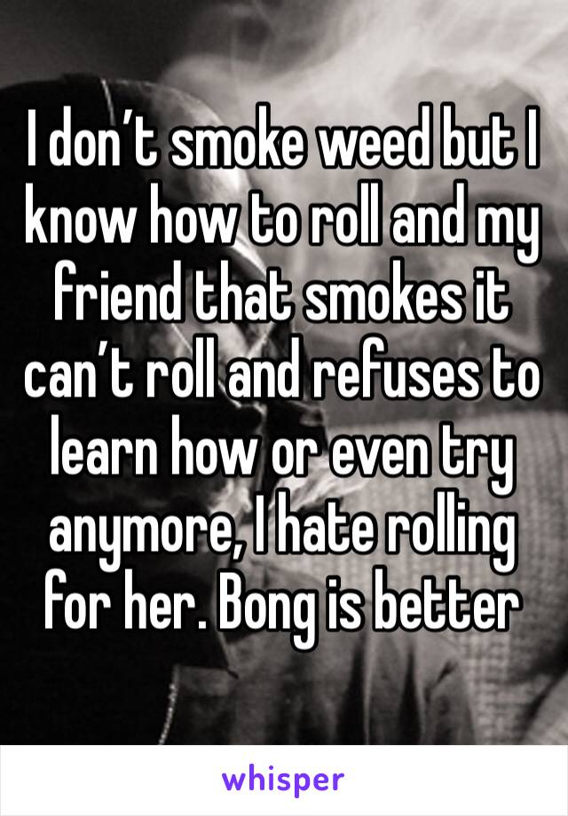 I don’t smoke weed but I know how to roll and my friend that smokes it can’t roll and refuses to learn how or even try anymore, I hate rolling for her. Bong is better