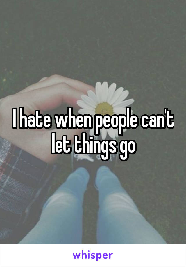 I hate when people can't let things go