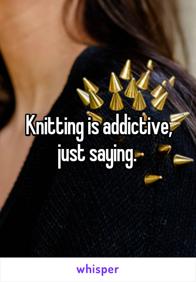 Knitting is addictive, just saying. 