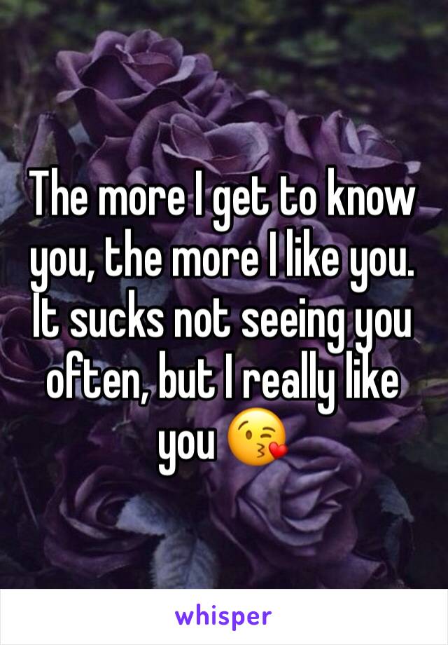 The more I get to know you, the more I like you. 
It sucks not seeing you often, but I really like you 😘