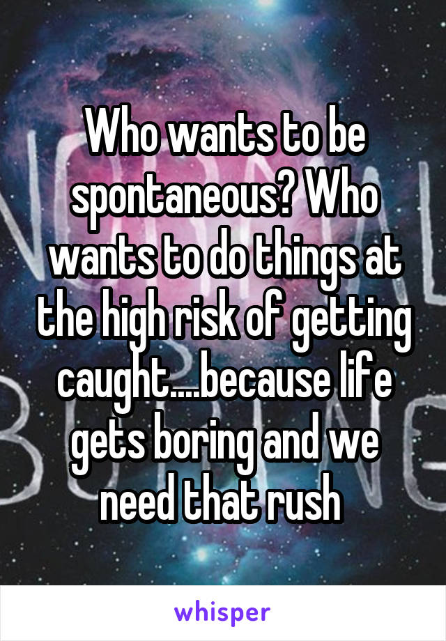 Who wants to be spontaneous? Who wants to do things at the high risk of getting caught....because life gets boring and we need that rush 