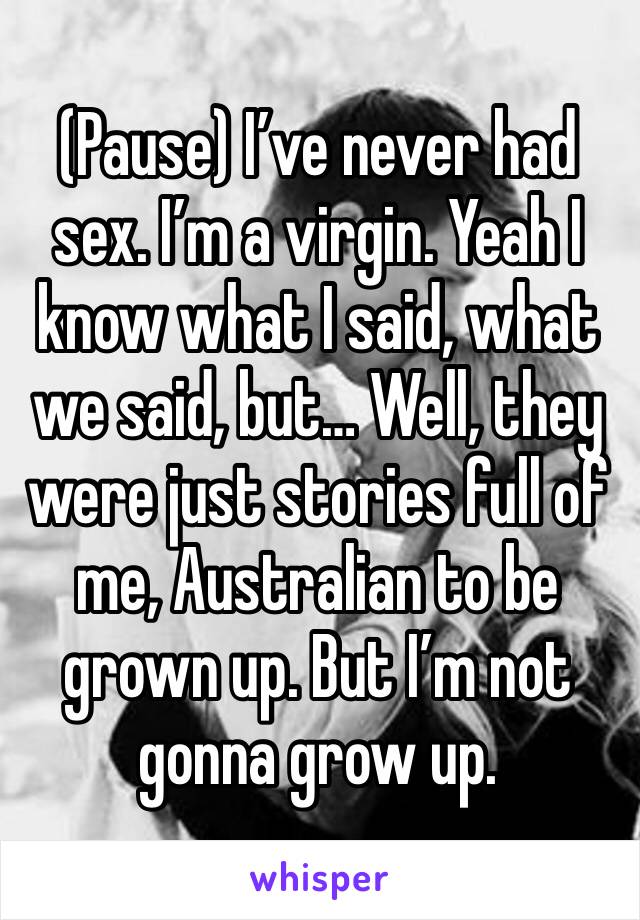 (Pause) I’ve never had sex. I’m a virgin. Yeah I know what I said, what we said, but… Well, they were just stories full of me, Australian to be grown up. But I’m not gonna grow up. 