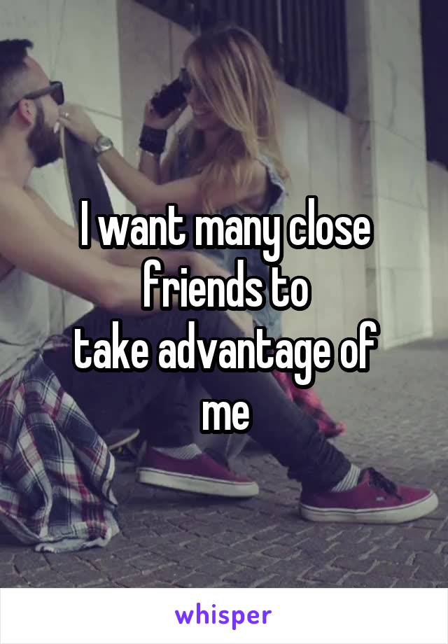 I want many close
friends to
take advantage of
me