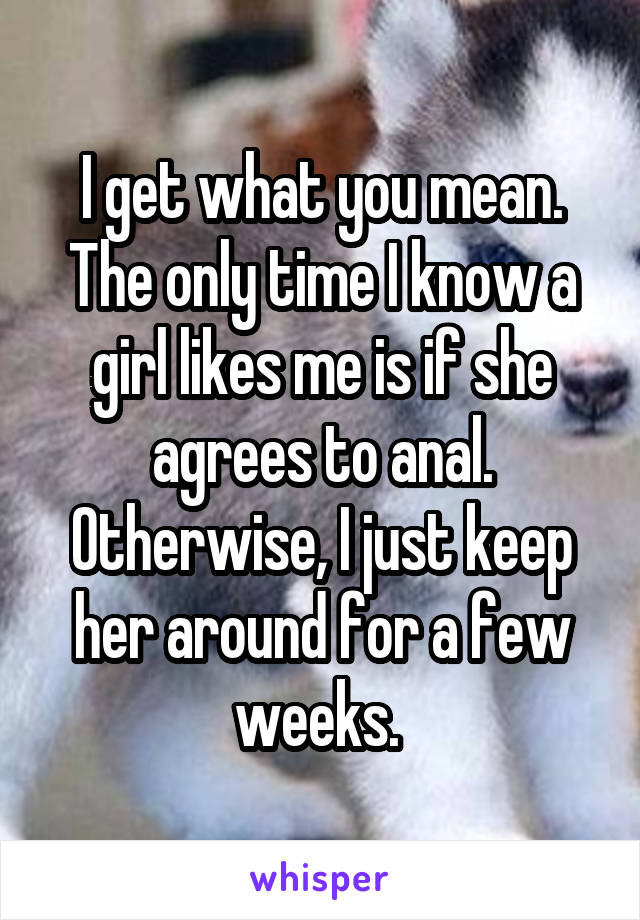 I get what you mean. The only time I know a girl likes me is if she agrees to anal. Otherwise, I just keep her around for a few weeks. 