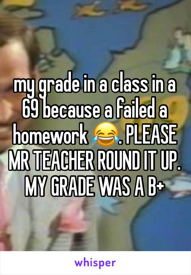 my grade in a class in a 69 because a failed a homework 😂. PLEASE MR TEACHER ROUND IT UP. MY GRADE WAS A B+ 