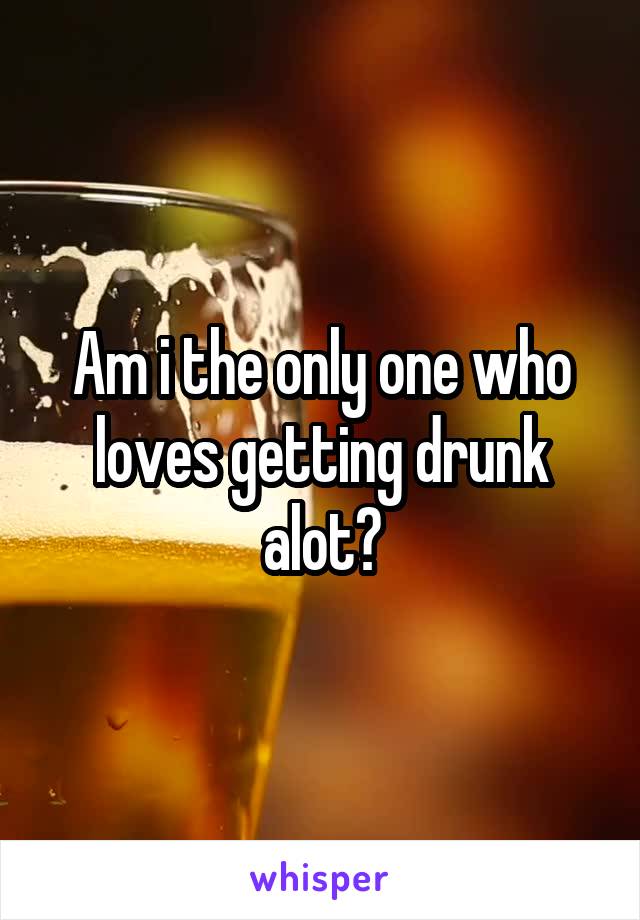 Am i the only one who loves getting drunk alot?